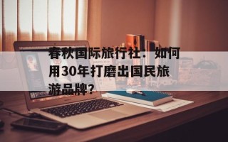 春秋国际旅行社：如何用30年打磨出国民旅游品牌？