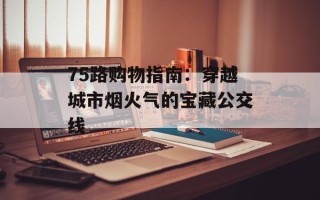 75路购物指南：穿越城市烟火气的宝藏公交线