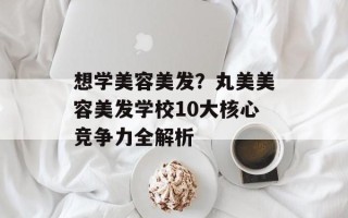 想学美容美发？丸美美容美发学校10大核心竞争力全解析