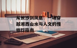 从长沙到凤凰：一场穿越湘西山水与人文的慢旅行指南