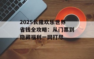 2025长隆欢乐世界省钱全攻略：从门票到隐藏福利一网打尽