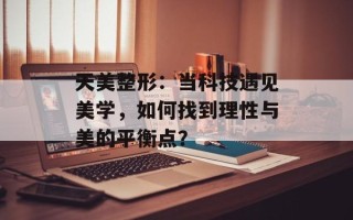 天美整形：当科技遇见美学，如何找到理性与美的平衡点？