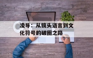 凌导：从镜头语言到文化符号的破圈之路