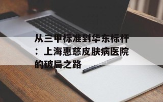 从三甲标准到华东标杆：上海惠慈皮肤病医院的破局之路
