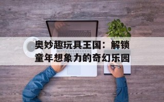 奥妙趣玩具王国：解锁童年想象力的奇幻乐园