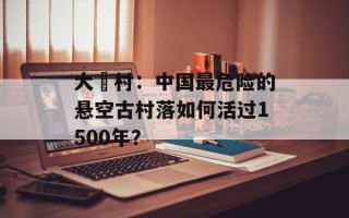 大汖村：中国最危险的悬空古村落如何活过1500年？