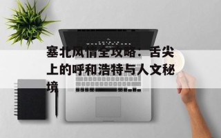 塞北风情全攻略：舌尖上的呼和浩特与人文秘境