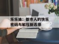 乐乐迪：都市人的快乐密码与解压新选择