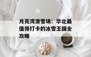月亮湾滑雪场：华北最值得打卡的冰雪王国全攻略