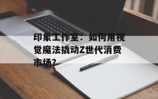 印象工作室：如何用视觉魔法撬动Z世代消费市场？