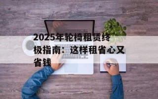 2025年轮椅租赁终极指南：这样租省心又省钱
