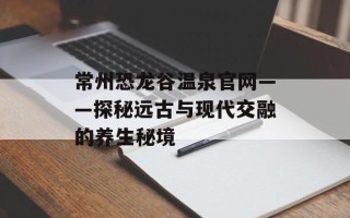 常州恐龙谷温泉官网——探秘远古与现代交融的养生秘境