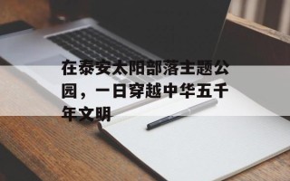 在泰安太阳部落主题公园，一日穿越中华五千年文明