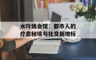 水玲珑会馆：都市人的疗愈秘境与社交新地标