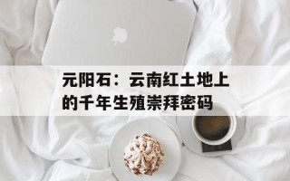 元阳石：云南红土地上的千年生殖崇拜密码