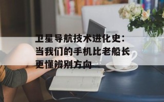 卫星导航技术进化史：当我们的手机比老船长更懂辨别方向