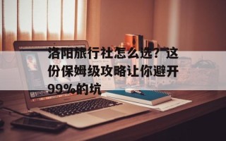 洛阳旅行社怎么选？这份保姆级攻略让你避开99%的坑