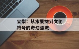 呆梨：从水果摊到文化符号的奇幻漂流