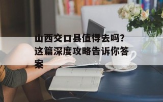山西交口县值得去吗？这篇深度攻略告诉你答案