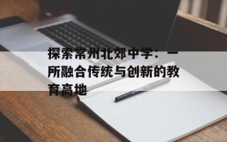 探索常州北郊中学：一所融合传统与创新的教育高地