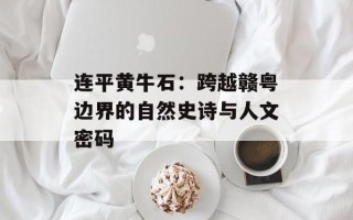 连平黄牛石：跨越赣粤边界的自然史诗与人文密码