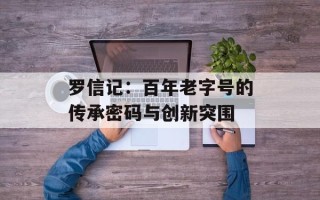 罗信记：百年老字号的传承密码与创新突围