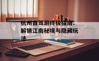 杭州自驾游终极指南：解锁江南秘境与隐藏玩法