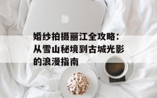 婚纱拍摄丽江全攻略：从雪山秘境到古城光影的浪漫指南