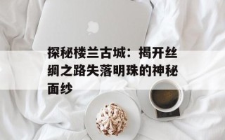 探秘楼兰古城：揭开丝绸之路失落明珠的神秘面纱