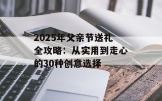2025年父亲节送礼全攻略：从实用到走心的30种创意选择