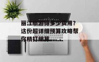 丽江旅游得多少费用？这份超详细预算攻略帮你精打细算
