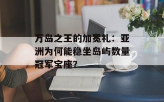 万岛之王的加冕礼：亚洲为何能稳坐岛屿数量冠军宝座？