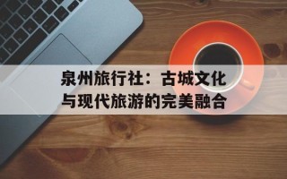 泉州旅行社：古城文化与现代旅游的完美融合