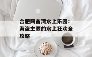 合肥阿酋湾水上乐园：海盗主题的水上狂欢全攻略