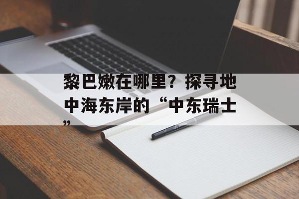 黎巴嫩在哪里?探寻地中海东岸的“中东瑞士”-第1张图片- 黎巴嫩在哪里?探寻地中海东岸的“中东瑞士”-第1张图片-