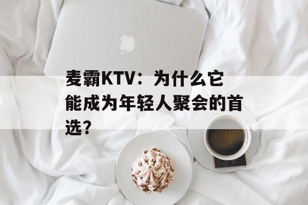 麦霸KTV:为什么它能成为年轻人聚会的首选?-第1张图片- 麦霸KTV:为什么它能成为年轻人聚会的首选?-第1张图片-