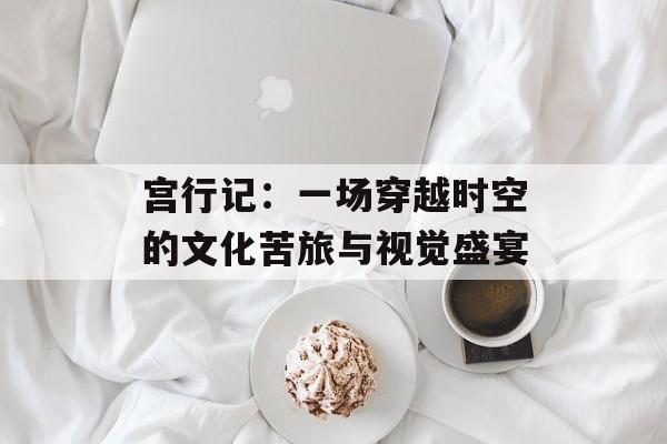 宫行记:一场穿越时空的文化苦旅与视觉盛宴-第1张图片- 宫行记:一场穿越时空的文化苦旅与视觉盛宴-第1张图片-