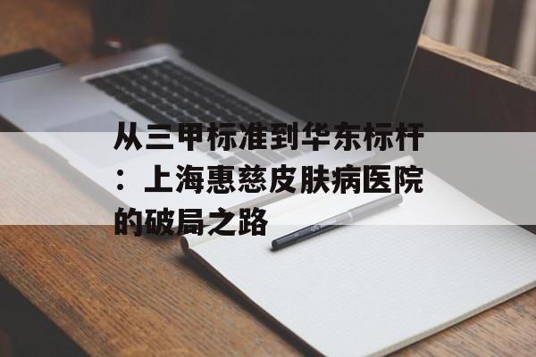 从三甲标准到华东标杆：上海惠慈皮肤病医院的破局之路-第1张图片-