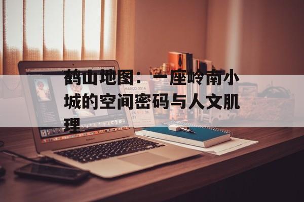 鹤山地图:一座岭南小城的空间密码与人文肌理-第1张图片- 鹤山地图:一座岭南小城的空间密码与人文肌理-第1张图片-