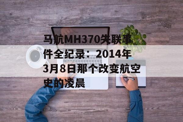 马航MH370失联事件全纪录:2014年3月8日那个改变航空史的凌晨-第1张图片- 马航MH370失联事件全纪录:2014年3月8日那个改变航空史的凌晨-第1张图片-