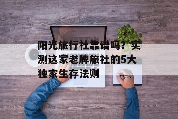 阳光旅行社靠谱吗？实测这家老牌旅社的5大独家生存法则-第1张图片-