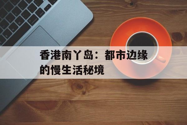 香港南丫岛：都市边缘的慢生活秘境-第1张图片-
