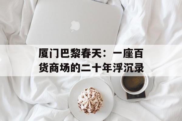 厦门巴黎春天:一座百货商场的二十年浮沉录-第1张图片- 厦门巴黎春天:一座百货商场的二十年浮沉录-第1张图片-