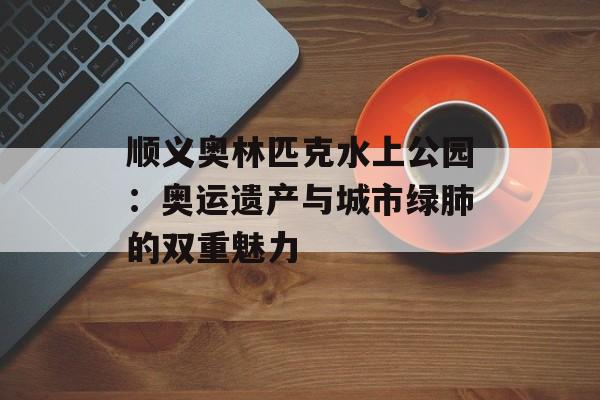 顺义奥林匹克水上公园：奥运遗产与城市绿肺的双重魅力-第1张图片-