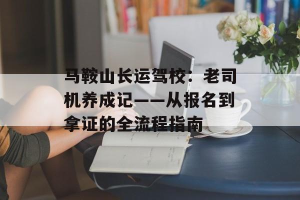 马鞍山长运驾校:老司机养成记——从报名到拿证的全流程指南-第1张图片- 马鞍山长运驾校:老司机养成记——从报名到拿证的全流程指南-第1张图片-