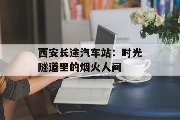 西安长途汽车站：时光隧道里的烟火人间-第1张图片-