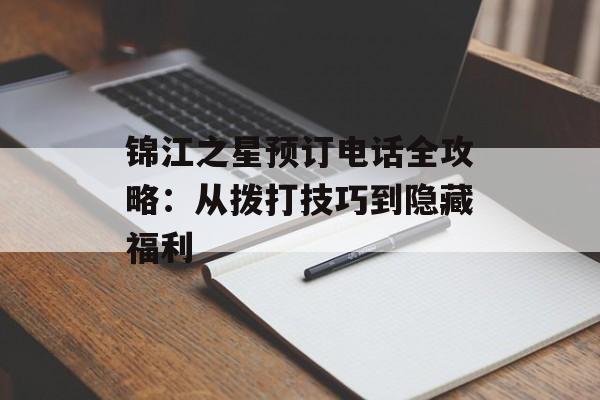 锦江之星预订电话全攻略：从拨打技巧到隐藏福利-第1张图片-