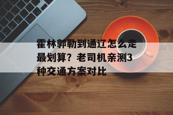 霍林郭勒到通辽怎么走最划算？老司机亲测3种交通方案对比-第1张图片-