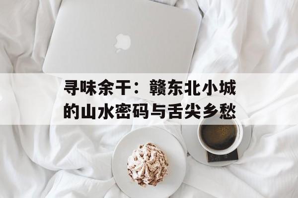 寻味余干：赣东北小城的山水密码与舌尖乡愁-第1张图片-