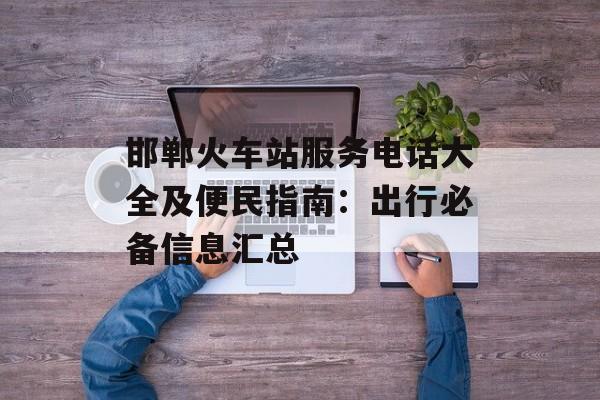邯郸火车站服务电话大全及便民指南：出行必备信息汇总-第1张图片-